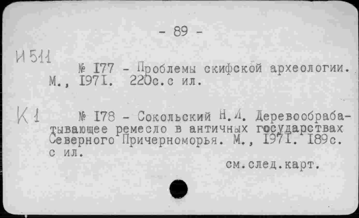 ﻿- 89 -
H5U
№ 177
М., 1971.
Проблемы скифской археологии. 220с.с ил.
1	№ 178 - Сокольский Н.Л. Деревообраба-
тывающее ремесло в античных государствах Северного Причерноморья. М., 1971. 189с. с ил.
см.след.карт.